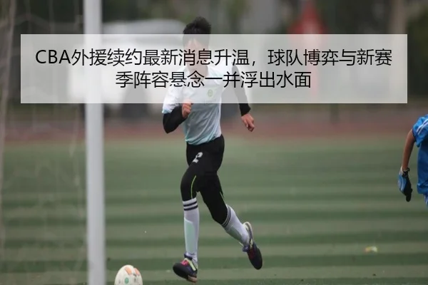 CBA外援续约最新消息升温，球队博弈与新赛季阵容悬念一并浮出水面